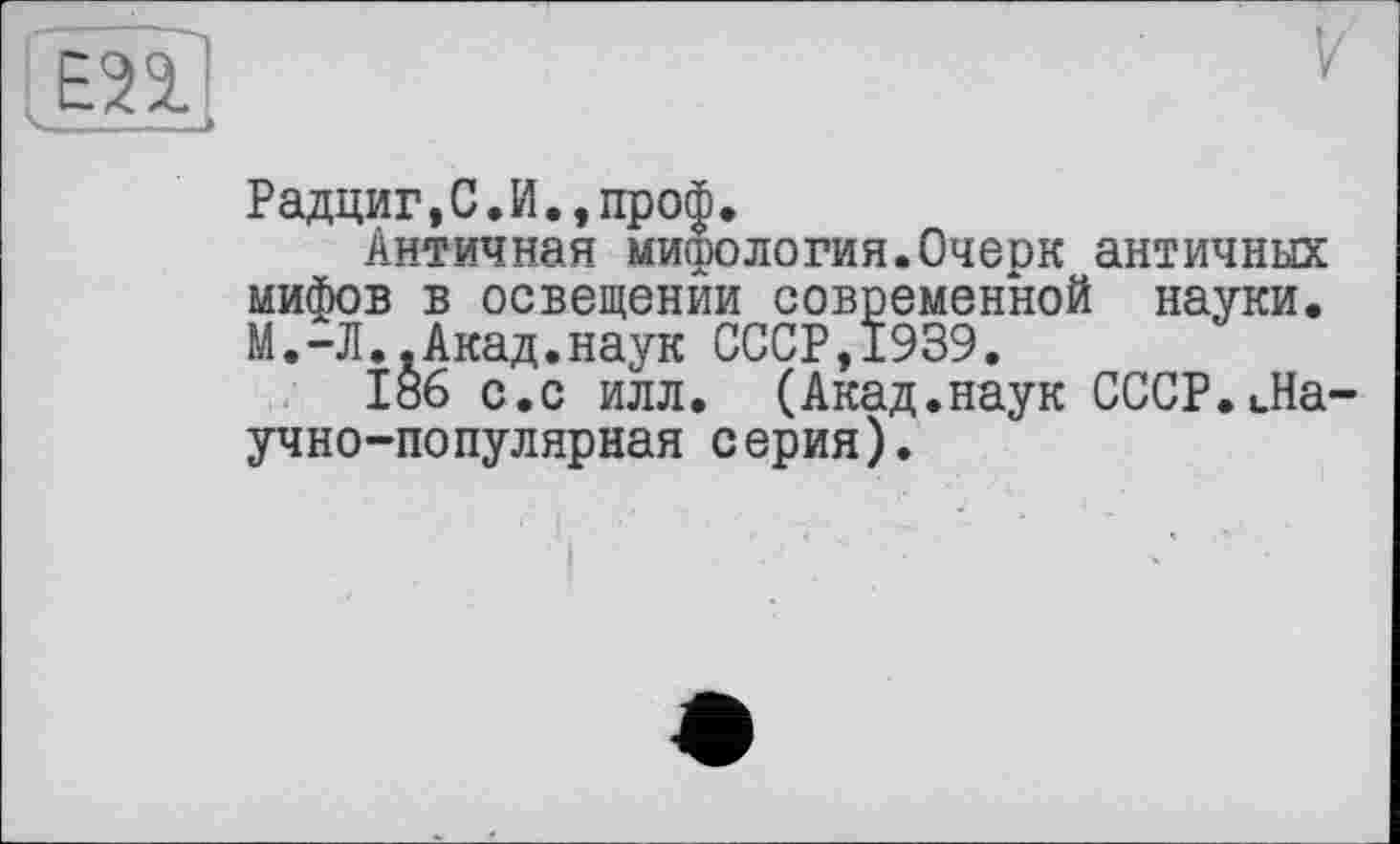 ﻿ЕП
Радциг,С.И.,проф.
Античная мифология.Очерк античных мифов в освещении современной науки. М.-Л..Акад.наук СССР,1939.
186 с.с илл. (Акад.наук СССР.Ла-учно-популярная с ерия).